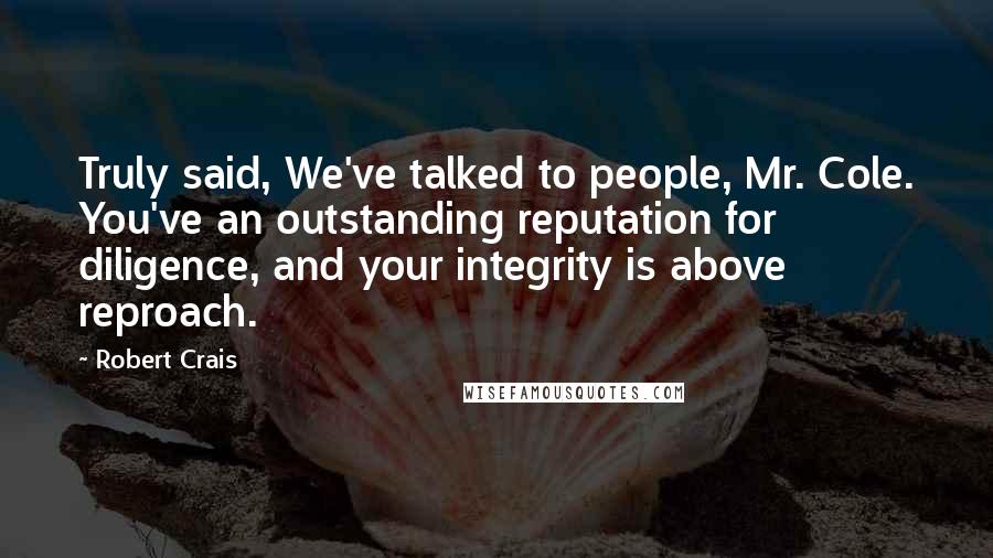 Robert Crais Quotes: Truly said, We've talked to people, Mr. Cole. You've an outstanding reputation for diligence, and your integrity is above reproach.