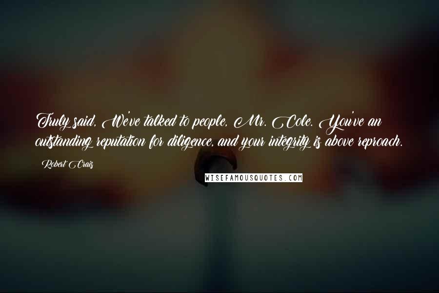 Robert Crais Quotes: Truly said, We've talked to people, Mr. Cole. You've an outstanding reputation for diligence, and your integrity is above reproach.