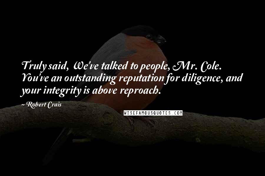 Robert Crais Quotes: Truly said, We've talked to people, Mr. Cole. You've an outstanding reputation for diligence, and your integrity is above reproach.