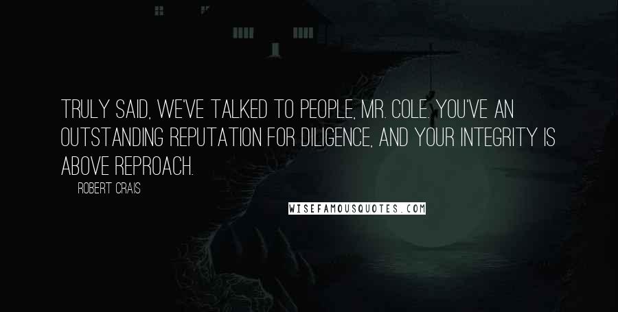 Robert Crais Quotes: Truly said, We've talked to people, Mr. Cole. You've an outstanding reputation for diligence, and your integrity is above reproach.