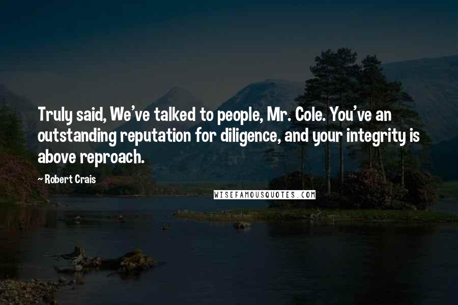 Robert Crais Quotes: Truly said, We've talked to people, Mr. Cole. You've an outstanding reputation for diligence, and your integrity is above reproach.