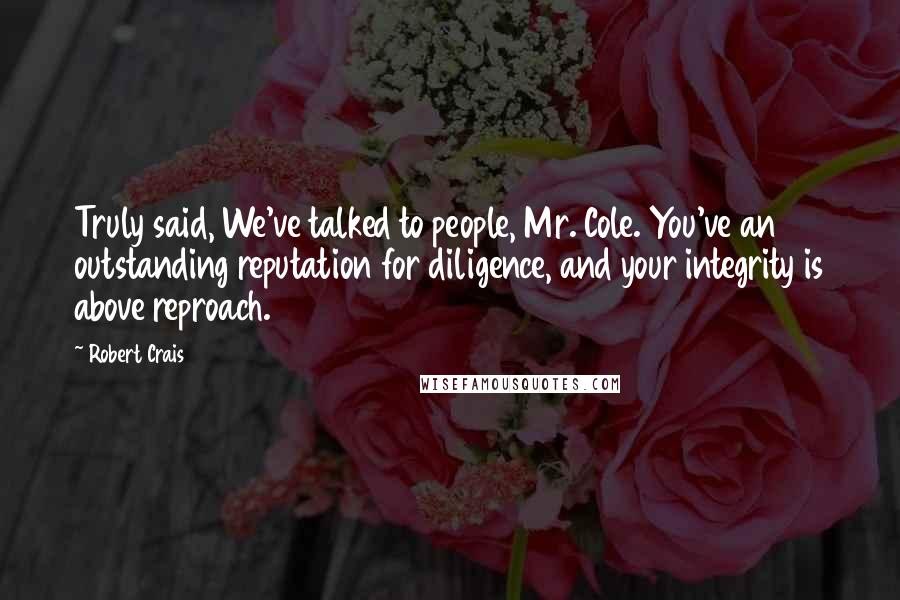 Robert Crais Quotes: Truly said, We've talked to people, Mr. Cole. You've an outstanding reputation for diligence, and your integrity is above reproach.