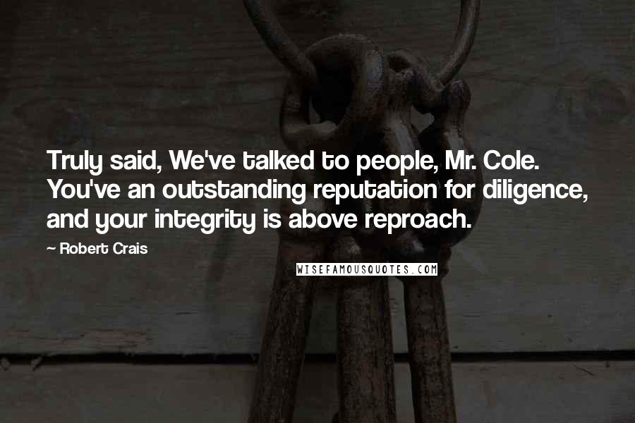 Robert Crais Quotes: Truly said, We've talked to people, Mr. Cole. You've an outstanding reputation for diligence, and your integrity is above reproach.