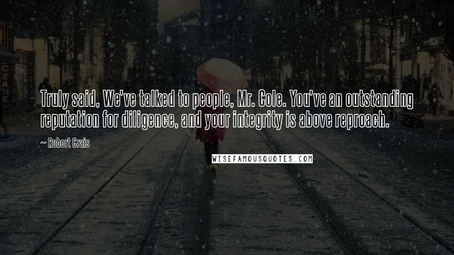 Robert Crais Quotes: Truly said, We've talked to people, Mr. Cole. You've an outstanding reputation for diligence, and your integrity is above reproach.