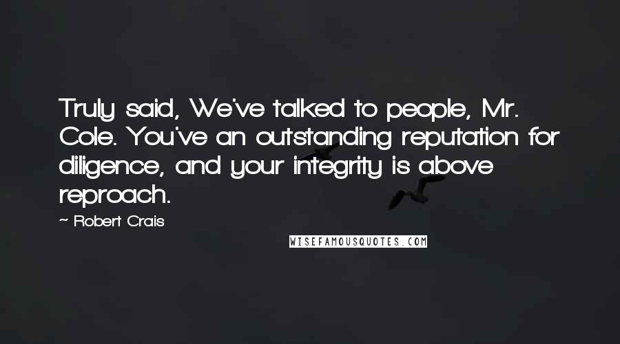 Robert Crais Quotes: Truly said, We've talked to people, Mr. Cole. You've an outstanding reputation for diligence, and your integrity is above reproach.