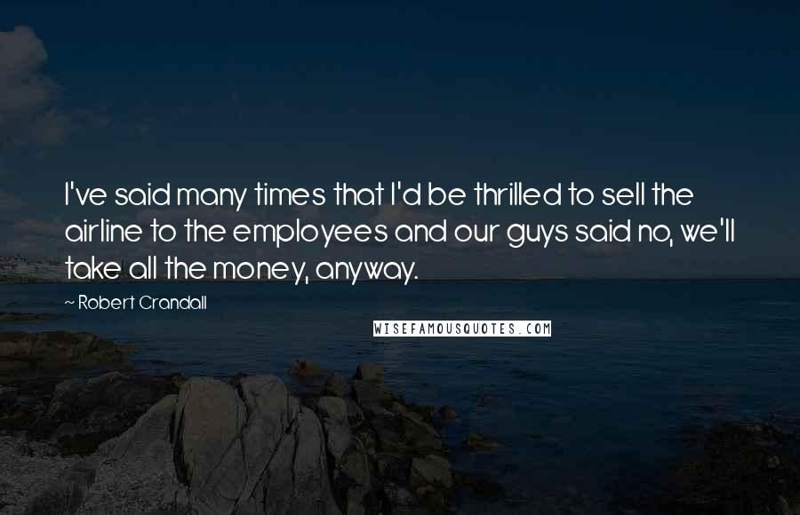 Robert Crandall Quotes: I've said many times that I'd be thrilled to sell the airline to the employees and our guys said no, we'll take all the money, anyway.