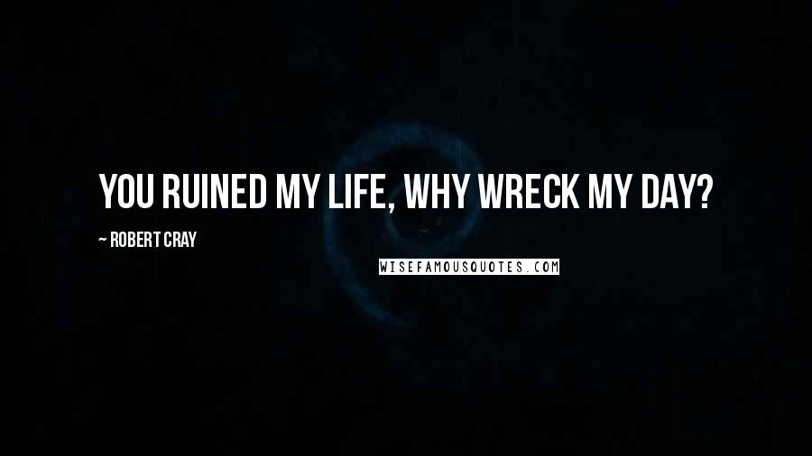 Robert Cray Quotes: You ruined my life, why wreck my day?