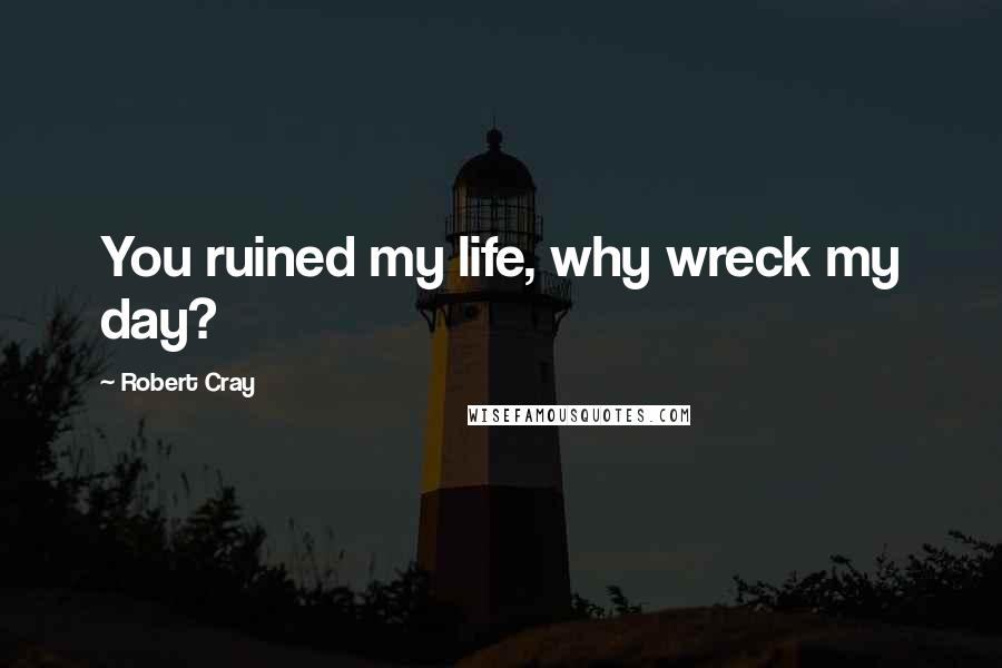 Robert Cray Quotes: You ruined my life, why wreck my day?