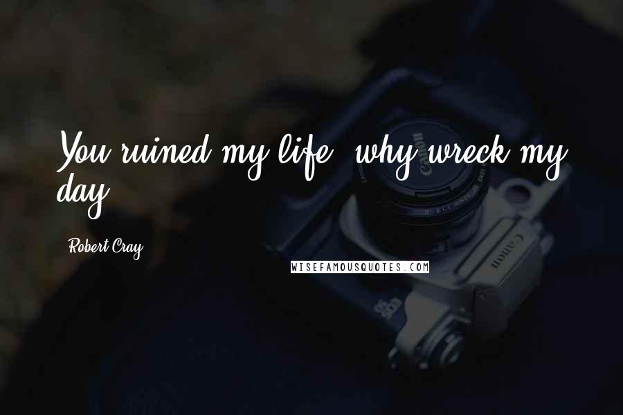 Robert Cray Quotes: You ruined my life, why wreck my day?
