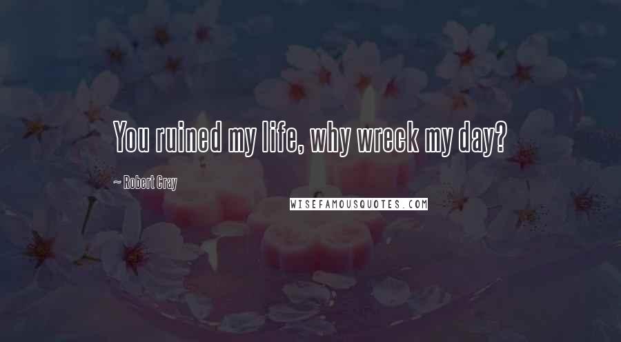 Robert Cray Quotes: You ruined my life, why wreck my day?