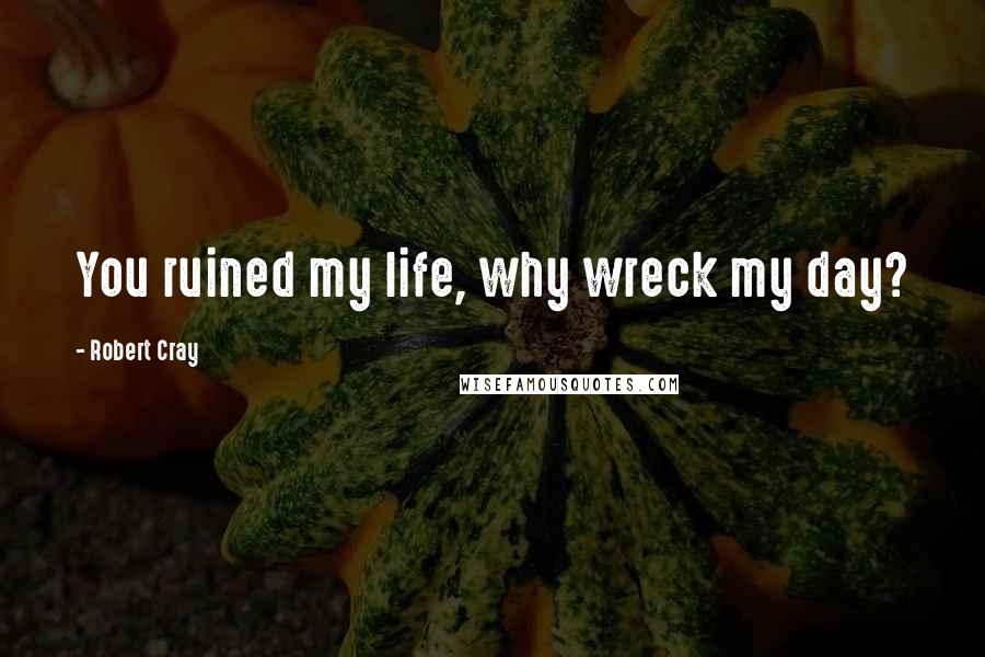 Robert Cray Quotes: You ruined my life, why wreck my day?