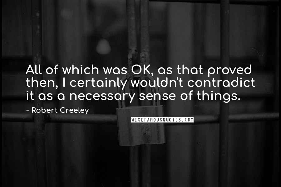 Robert Creeley Quotes: All of which was OK, as that proved then, I certainly wouldn't contradict it as a necessary sense of things.