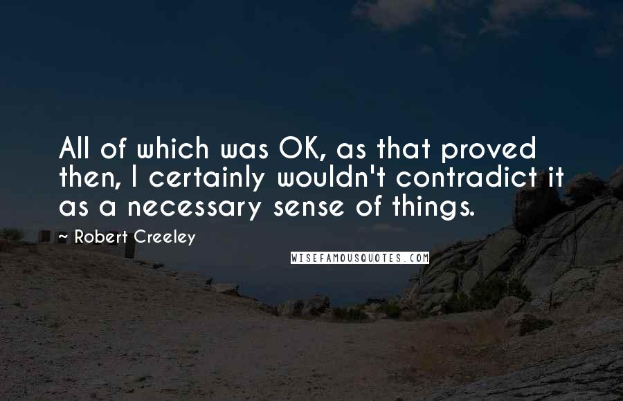 Robert Creeley Quotes: All of which was OK, as that proved then, I certainly wouldn't contradict it as a necessary sense of things.