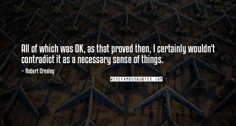 Robert Creeley Quotes: All of which was OK, as that proved then, I certainly wouldn't contradict it as a necessary sense of things.