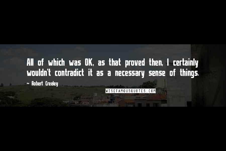 Robert Creeley Quotes: All of which was OK, as that proved then, I certainly wouldn't contradict it as a necessary sense of things.