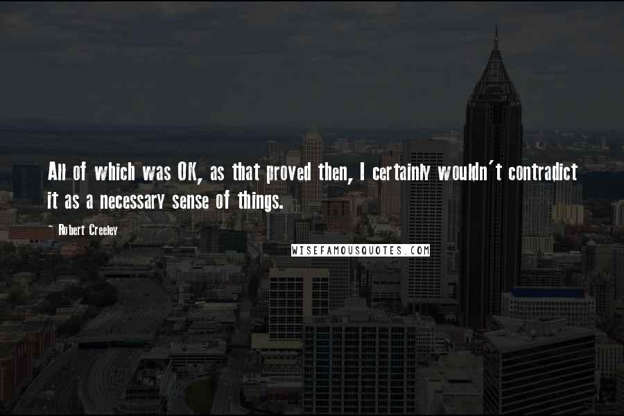 Robert Creeley Quotes: All of which was OK, as that proved then, I certainly wouldn't contradict it as a necessary sense of things.