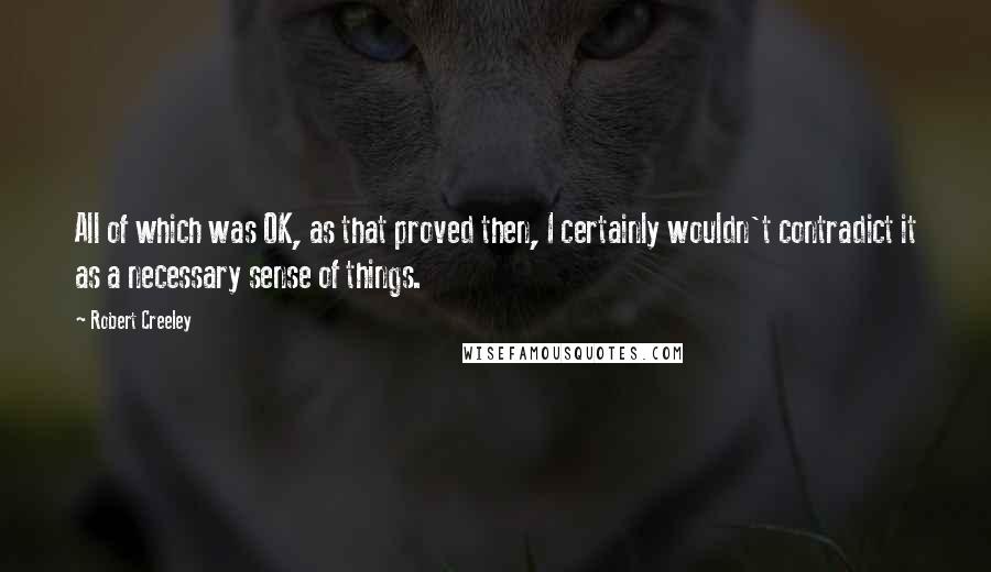 Robert Creeley Quotes: All of which was OK, as that proved then, I certainly wouldn't contradict it as a necessary sense of things.