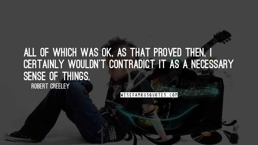 Robert Creeley Quotes: All of which was OK, as that proved then, I certainly wouldn't contradict it as a necessary sense of things.