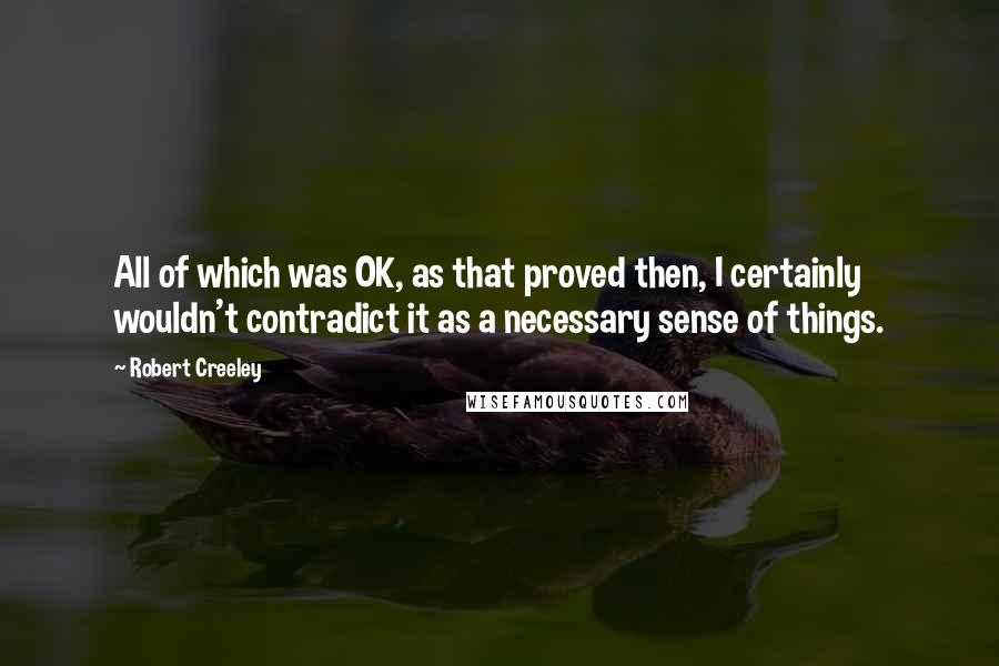 Robert Creeley Quotes: All of which was OK, as that proved then, I certainly wouldn't contradict it as a necessary sense of things.