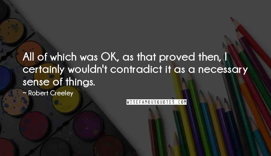 Robert Creeley Quotes: All of which was OK, as that proved then, I certainly wouldn't contradict it as a necessary sense of things.