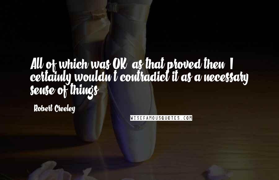 Robert Creeley Quotes: All of which was OK, as that proved then, I certainly wouldn't contradict it as a necessary sense of things.