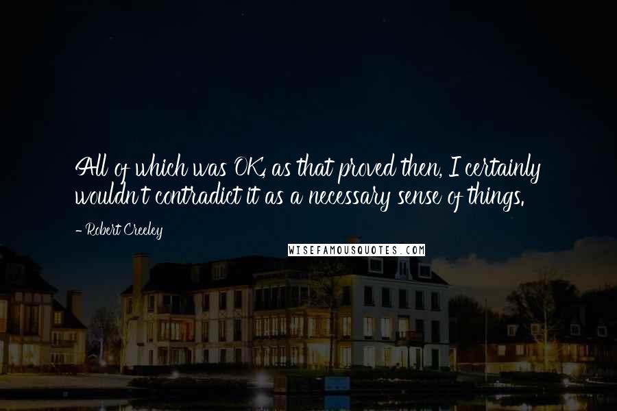 Robert Creeley Quotes: All of which was OK, as that proved then, I certainly wouldn't contradict it as a necessary sense of things.