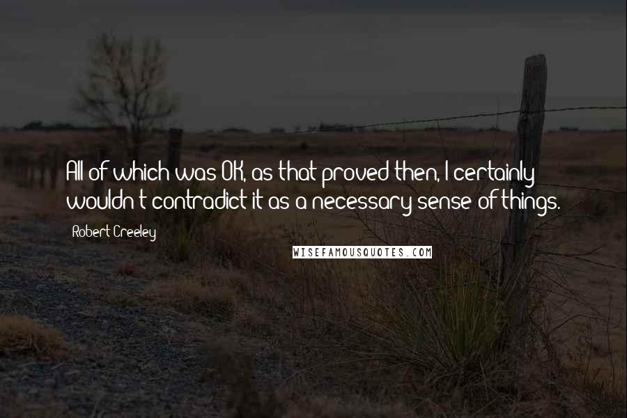 Robert Creeley Quotes: All of which was OK, as that proved then, I certainly wouldn't contradict it as a necessary sense of things.