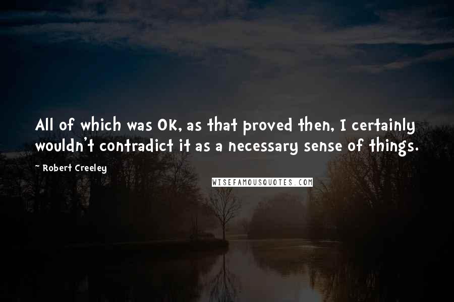 Robert Creeley Quotes: All of which was OK, as that proved then, I certainly wouldn't contradict it as a necessary sense of things.