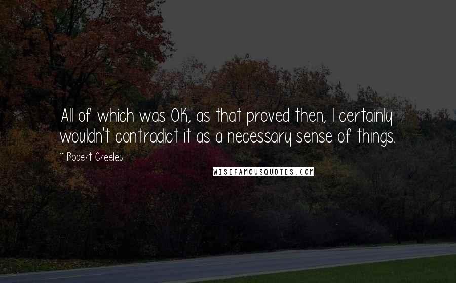 Robert Creeley Quotes: All of which was OK, as that proved then, I certainly wouldn't contradict it as a necessary sense of things.