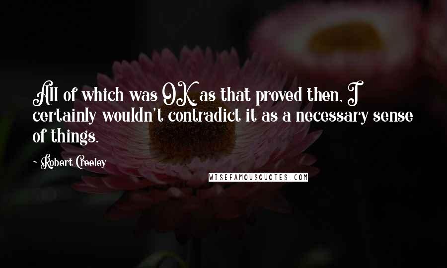 Robert Creeley Quotes: All of which was OK, as that proved then, I certainly wouldn't contradict it as a necessary sense of things.