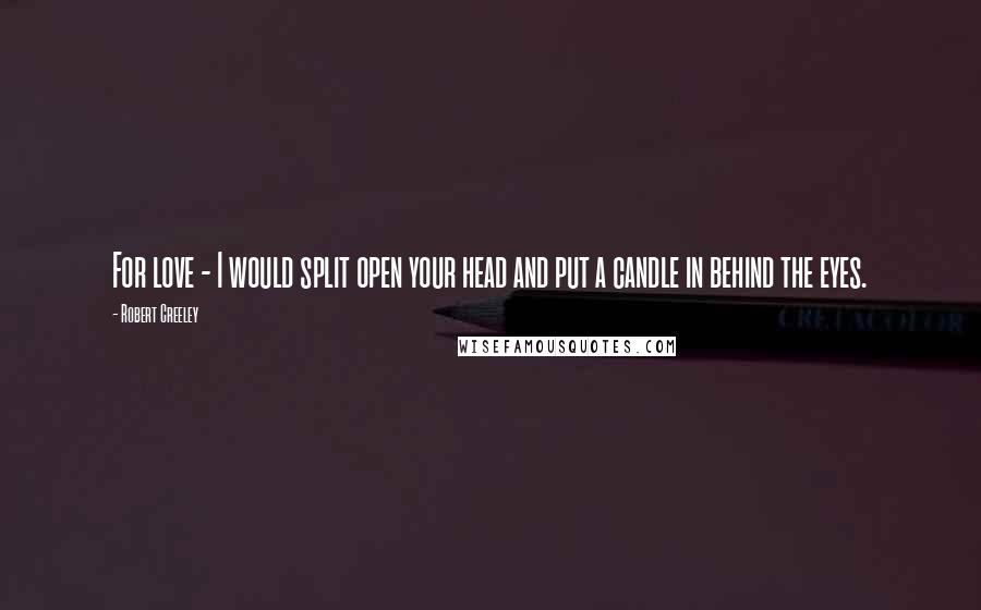 Robert Creeley Quotes: For love - I would split open your head and put a candle in behind the eyes.