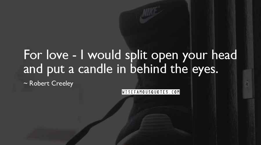 Robert Creeley Quotes: For love - I would split open your head and put a candle in behind the eyes.