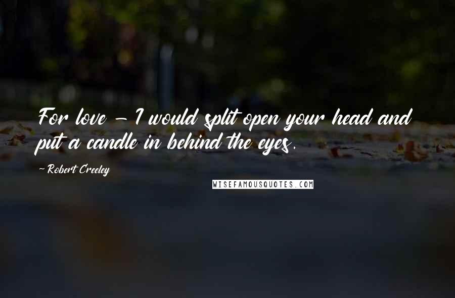 Robert Creeley Quotes: For love - I would split open your head and put a candle in behind the eyes.