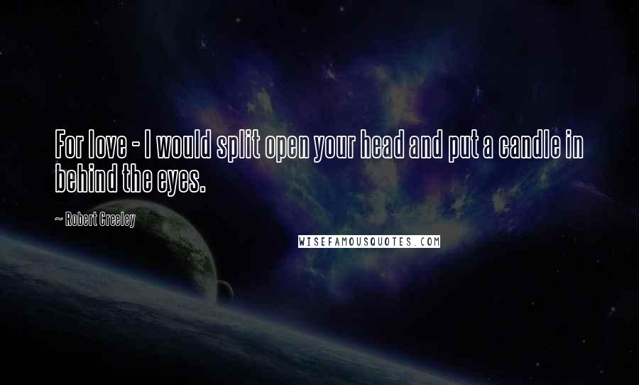 Robert Creeley Quotes: For love - I would split open your head and put a candle in behind the eyes.