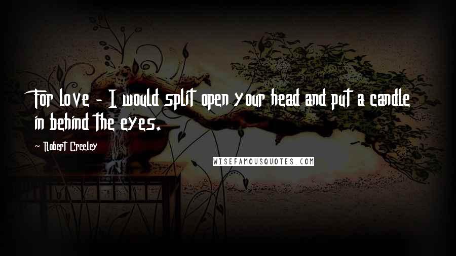 Robert Creeley Quotes: For love - I would split open your head and put a candle in behind the eyes.