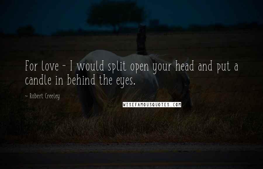 Robert Creeley Quotes: For love - I would split open your head and put a candle in behind the eyes.