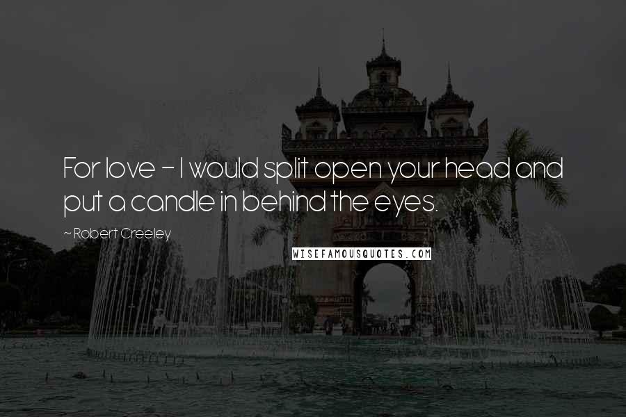 Robert Creeley Quotes: For love - I would split open your head and put a candle in behind the eyes.