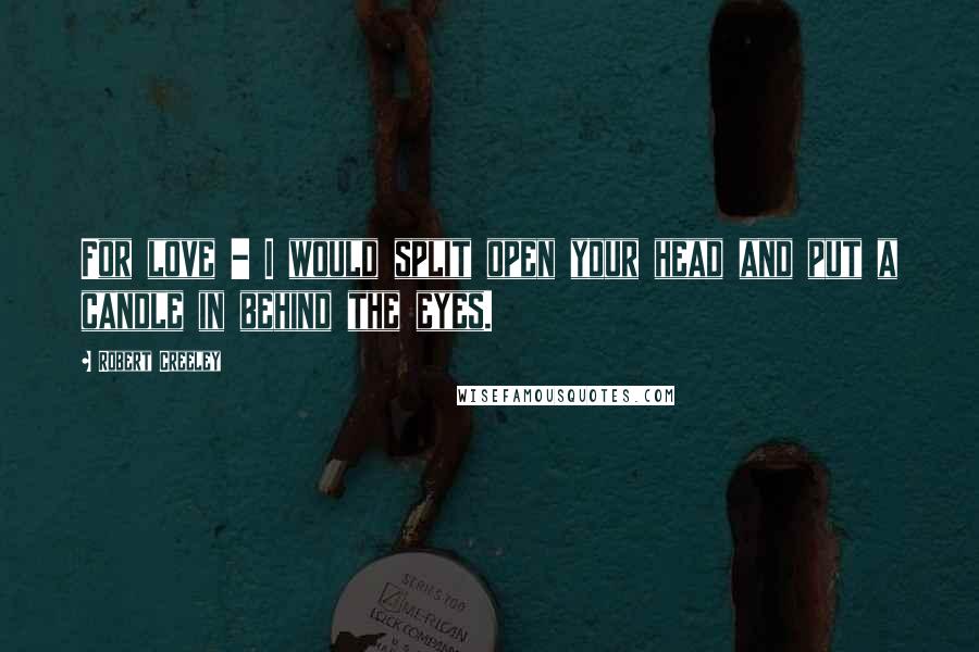 Robert Creeley Quotes: For love - I would split open your head and put a candle in behind the eyes.