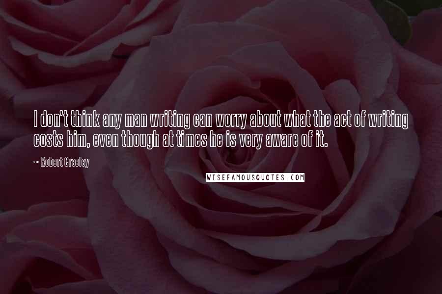 Robert Creeley Quotes: I don't think any man writing can worry about what the act of writing costs him, even though at times he is very aware of it.