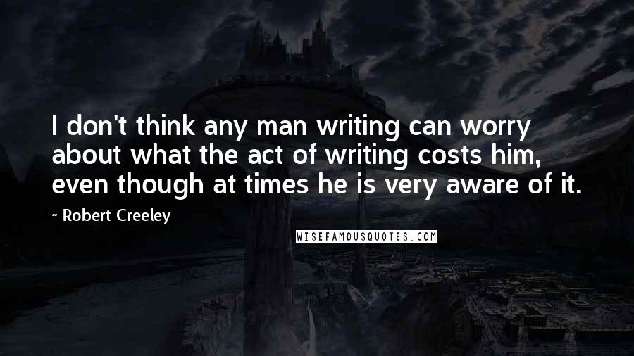 Robert Creeley Quotes: I don't think any man writing can worry about what the act of writing costs him, even though at times he is very aware of it.