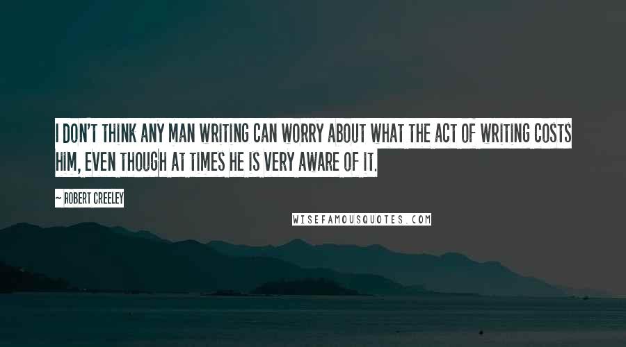 Robert Creeley Quotes: I don't think any man writing can worry about what the act of writing costs him, even though at times he is very aware of it.