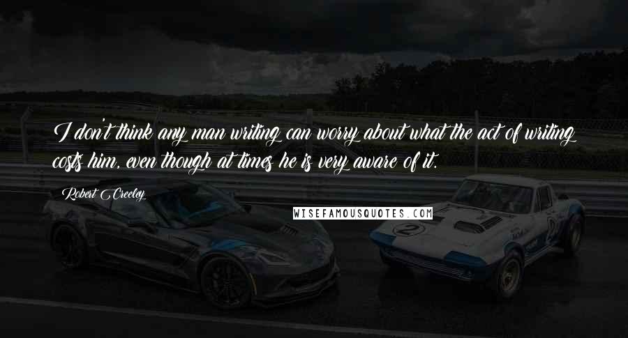 Robert Creeley Quotes: I don't think any man writing can worry about what the act of writing costs him, even though at times he is very aware of it.