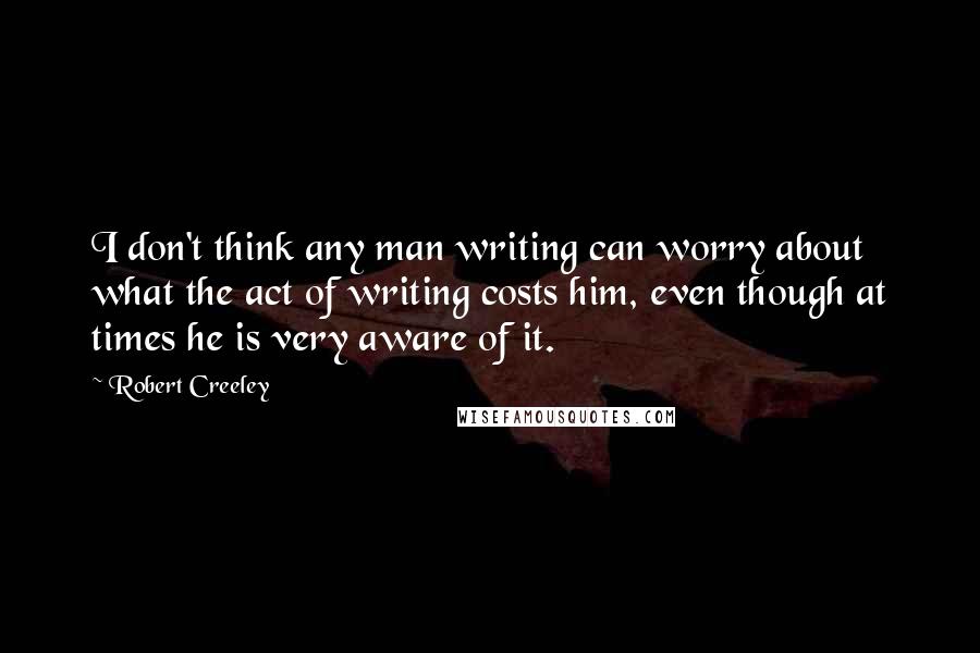 Robert Creeley Quotes: I don't think any man writing can worry about what the act of writing costs him, even though at times he is very aware of it.