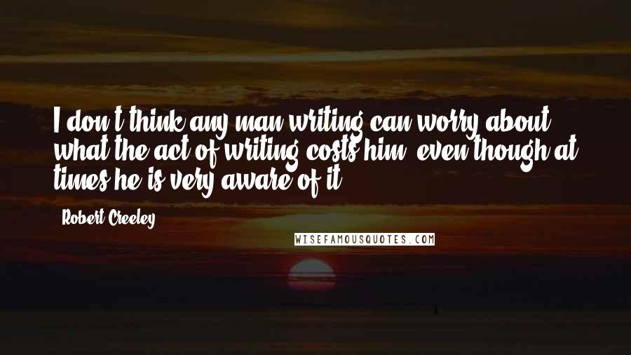 Robert Creeley Quotes: I don't think any man writing can worry about what the act of writing costs him, even though at times he is very aware of it.