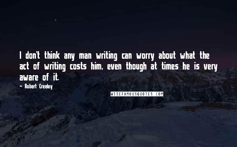 Robert Creeley Quotes: I don't think any man writing can worry about what the act of writing costs him, even though at times he is very aware of it.