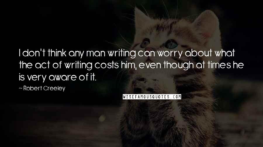 Robert Creeley Quotes: I don't think any man writing can worry about what the act of writing costs him, even though at times he is very aware of it.