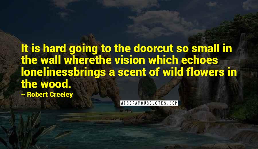 Robert Creeley Quotes: It is hard going to the doorcut so small in the wall wherethe vision which echoes lonelinessbrings a scent of wild flowers in the wood.