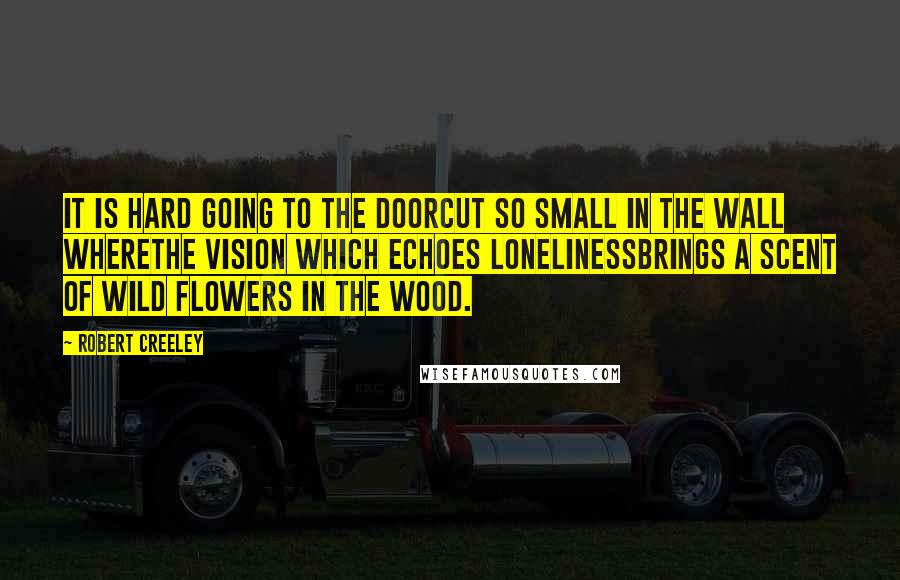 Robert Creeley Quotes: It is hard going to the doorcut so small in the wall wherethe vision which echoes lonelinessbrings a scent of wild flowers in the wood.