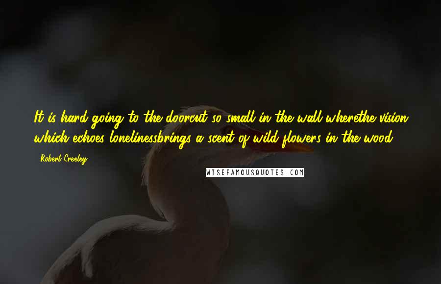 Robert Creeley Quotes: It is hard going to the doorcut so small in the wall wherethe vision which echoes lonelinessbrings a scent of wild flowers in the wood.