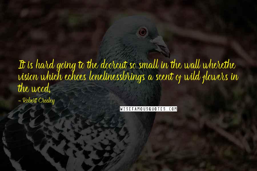 Robert Creeley Quotes: It is hard going to the doorcut so small in the wall wherethe vision which echoes lonelinessbrings a scent of wild flowers in the wood.